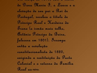 Em março de 1816, com a morte de Dona Maria I, a Louca e a elevação de seu pai a Rei de Portugal, recebeu o título de Príncipe Real e Herdeiro do Trono (o irmão mais velho, Antônio Príncipe da Beira, falecera em 1801). Irrompe então a revolução constitucionalista de 1820, exigindo a restituição do Pacto Colonial e o retorno da Família Real ao  reino. 