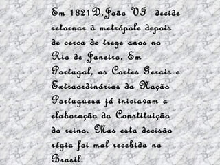 Em 1821D.João VI  decide retornar à metrópole depois de cerca de treze anos no Rio de Janeiro. Em Portugal, as Cortes Gerais e Extraordinárias da Nação Portuguesa já iniciavam a elaboração da Constituição do reino. Mas esta decisão régia foi mal recebida no Brasil. 