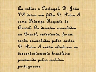 Ao voltar a Portugal, D. João VI deixa seu filho D. Pedro I como Príncipe Regente do Brasil. Os direitos concedidos ao Brasil, entretanto, foram sendo rescindidos pelas cortes. D. Pedro I então alinha-se ao descontentamento brasileiro provocado pelas medidas portuguesas. 