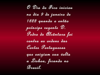 O Dia do Fico iniciou no dia 9 de janeiro de 1822 quando o então príncipe regente D. Pedro de Alcântara foi contra as ordens das Cortes Portuguesas que exigiam sua volta a Lisboa, ficando no Brasil. 