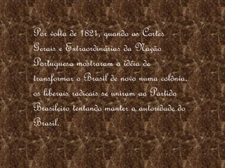 Por volta de 1821, quando as Cortes Gerais e Extraordinárias da Nação Portuguesa mostraram a idéia de transformar o Brasil de novo numa colônia, os liberais radicais se uniram ao Partido Brasileiro tentando manter a autoridade do Brasil.  