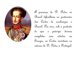 A presença de D. Pedro no Brasil dificultava as pretensões das Cortes de recolonizar o Brasil. Por isso, sob o pretexto de que o príncipe deveria completar seus estudos na Europa, as Cortes insistiam no retorno de D. Pedro a Portugal. 