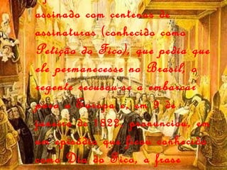 Após ter recebido um abaixo-assinado com centenas de assinaturas (conhecido como  Petição do Fico), que pedia que ele permanecesse no Brasil, o regente recusou-se a embarcar para a  Europa e, em 9 de janeiro de 1822, pronunciou, em um episódio que ficou conhecido como Dia do Fico, a frase histórica:   