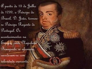 A partir de 15 de Julho de 1799, o Príncipe do Brasil, D. João, tornou-se Príncipe Regente de Portugal. Os acontecimentos na Europa, onde Napoleão Bonaparte se afirmava, sucederam-se com velocidade crescente. 