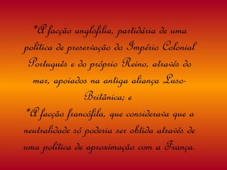 *A facção anglofilia, partidária de uma política de preservação do Império Colonial Português e do próprio Reino, através do mar, apoiados na antiga aliança Luso-Britânica; e  *A facção francófila, que considerava que a neutralidade só poderia ser obtida através de uma política de aproximação com a França. 
