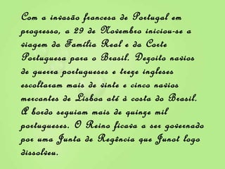 Com a invasão francesa de Portugal em progresso, a 29 de Novembro iniciou-se a viagem da Família Real e da Corte Portuguesa para o Brasil. Dezoito navios de guerra portugueses e treze ingleses escoltaram mais de vinte e cinco navios mercantes de Lisboa até à costa do Brasil. A bordo seguiam mais de quinze mil portugueses. O Reino ficava a ser governado por uma Junta de Regência que Junot logo dissolveu. 