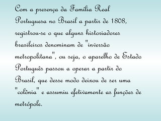 Com a presença da Família Real Portuguesa no Brasil a partir de 1808, registrou-se o que alguns historiadores brasileiros denominam de "inversão metropolitana", ou seja, o aparelho de Estado Português passou a operar a partir do Brasil, que desse modo deixou de ser uma "colônia" e assumiu efetivamente as funções de metrópole. 
