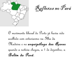 Reflexos no Pará   O movimento liberal do Porto já havia sido acolhido com entusiasmo na Ilha da Madeira e no  arquipélago dos Açores  quando a notícia chegou, a 1 de dezembro, a  Belém do Pará .  