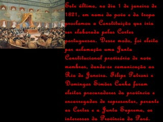Este último, no dia 1 de janeiro de 1821, em nome do povo e da tropa proclamou a Constituição que iria ser elaborada pelas Cortes portuguesas. Desse modo, foi eleita por aclamação uma Junta Constitucional provisória de nove membros, dando-se comunicação ao Rio de Janeiro. Filipe Patroni e Domingos Simões Cunha foram eleitos procuradores da província e encarregados de representar, perante as Cortes e a Junta Suprema, os interesses da Província do Pará. 