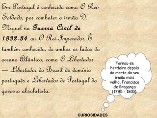 Em Portugal é conhecido como  O Rei-Soldado , por combater o irmão D. Miguel na  Guerra Civil de 1832-34  ou  O Rei-Imperador . É também conhecido, de ambos os lados do oceano Atlântico, como  O Libertador  —  Libertador  do Brasil do domínio português e  Libertador  de Portugal do governo absolutista. Tornou-se herdeiro depois da morte do seu irmão mais velho, Francisco de Bragança (1795 - 1801). CURIOSIDADES 