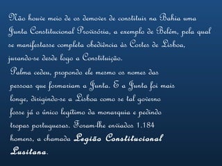 Não houve meio de os demover de constituir na Bahia uma Junta Constitucional Provisória, a exemplo de Belém, pela qual se manifestasse completa obediência às Cortes de Lisboa, jurando-se desde logo a Constituição.   Palma cedeu, propondo ele mesmo os nomes das pessoas que formariam a Junta. E a Junta foi mais longe, dirigindo-se a Lisboa como se tal governo fosse já o único legítimo da monarquia e pedindo tropas portuguesas. Foram-lhe enviados 1.184 homens, a chamada  Legião Constitucional Lusitana .   