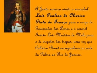 A Junta nomeou ainda o marechal  Luís Paulino de Oliveira Pinto de França  para o cargo de Governador das Armas e o coronel Inácio Luís Madeira de Melo para o de inspetor das tropas, uma vez que Caldeira Brant acompanhara o conde da Palma ao Rio de Janeiro. 