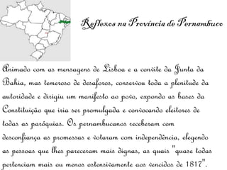 Reflexos na Província de Pernambuco  Animado com as mensagens de Lisboa e a convite da Junta da Bahia, mas temeroso de desaforos, conservou toda a plenitude da autoridade e dirigiu um manifesto ao povo, expondo as bases da Constituição que iria ser promulgada e convocando eleitores de todas as paróquias. Os pernambucanos receberam com desconfiança as promessas e votaram com independência, elegendo as pessoas que lhes pareceram mais dignas, as quais "quase todas pertenciam mais ou menos ostensivamente aos vencidos de 1817". 