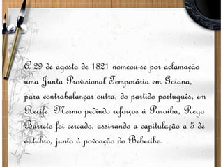A 29 de agosto de 1821 nomeou-se por aclamação uma Junta Provisional Temporária em Goiana, para contrabalançar outra, do partido português, em Recife. Mesmo pedindo reforços à Paraíba, Rego Barreto foi cercado, assinando a capitulação a 5 de outubro, junto à povoação do Beberibe. 