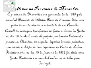 Reflexos na Província do Maranhão A província do Maranhão era governada desde 1819 pelo marechal Bernardo da Silveira Pinto da Fonseca. Este, sem poder deixar de admitir a autoridade de um  Conselho Consultivo , conseguiu transformar em farsa a eleição da Junta no dia 13 de abril, sendo ele próprio proclamado Governador provisório. Mandou, em seguida, deportar diversos patriotas, procedendo à eleição de dois deputados às Cortes de Lisboa. Posteriormente, no dia 15 de fevereiro de 1822 foi eleita uma Junta Provisória e o marechal embarcou de volta para Portugal. 