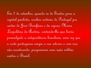 Em 7 de setembro, quando ia de Santos para a capital paulista, recebeu notícias de Portugal por cartas de José Bonifácio e da esposa Maria Leopoldina da Áustria, contando-lhe que havia promulgado a independência brasileira, uma vez que a corte portuguesa exigia o seu retorno e com isso não acontecendo, programava uma ação militar contra o Brasil.  