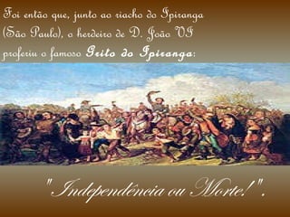 Foi então que, junto ao riacho do Ipiranga (São Paulo), o herdeiro de D. João VI proferiu o famoso  Grito do Ipiranga : " Independência ou Morte! ". 