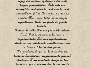 D. Pedro  I   era de temperamento, era um impulsivo. Volúvel até os extremos, era capaz dos maiores egoísmos e das mais largas generosidades. Tudo nele era incompleto: mal educado, mal guiado, mal aconselhado, faltou-lhe sempre o senso da medida. Mas, como todas as naturezas espontâneas, tinha um fundo de grande bondade.  Herdou do velho Rei seu pai a liberalidade […]. Tinha, da mãe, sobretudo, a impetuosidade. Foi essa impetuosidade, aliada ao seu estabanado cavalheirismo, que o levou a libertar dois povos. Um punhado, largo, de boas qualidades: bravura, honestidade, desprendimento pessoal, idealismo. E um acentuado desejo de bem fazer – o que o não impedia de ser, muita vez, injusto e agressivo até com os seus melhores amigos. 