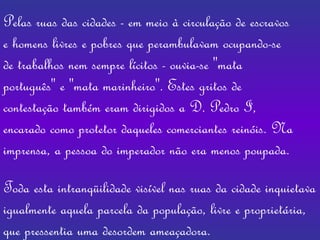 Pelas ruas das cidades - em meio à circulação de escravos e homens livres e pobres que perambulavam ocupando-se de trabalhos nem sempre lícitos - ouvia-se "mata português" e "mata marinheiro". Estes gritos de contestação também eram dirigidos a D. Pedro I, encarado como protetor daqueles comerciantes reinóis. Na imprensa, a pessoa do imperador não era menos poupada.   Toda esta intranqüilidade visível nas ruas da cidade inquietava igualmente aquela parcela da população, livre e proprietária, que pressentia uma desordem ameaçadora.  