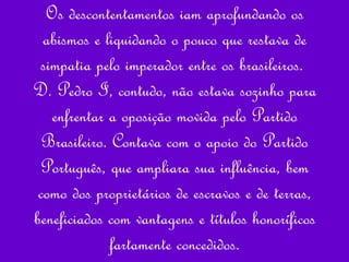 Os descontentamentos iam aprofundando os abismos e liquidando o pouco que restava de simpatia pelo imperador entre os brasileiros.  D. Pedro I, contudo, não estava sozinho para enfrentar a oposição movida pelo Partido Brasileiro. Contava com o apoio do Partido Português, que ampliara sua influência, bem como dos proprietários de escravos e de terras, beneficiados com vantagens e títulos honoríficos fartamente concedidos. 