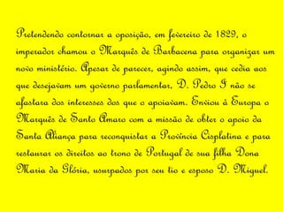Pretendendo contornar a oposição, em fevereiro de 1829, o imperador chamou o Marquês de Barbacena para organizar um novo ministério. Apesar de parecer, agindo assim, que cedia aos que desejavam um governo parlamentar, D. Pedro I não se afastara dos interesses dos que o apoiavam. Enviou à Europa o Marquês de Santo Amaro com a missão de obter o apoio da Santa Aliança para reconquistar a Província Cisplatina e para restaurar os direitos ao trono de Portugal de sua filha Dona Maria da Glória, usurpados por seu tio e esposo D. Miguel.  