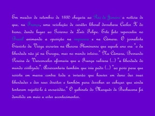 Em meados de setembro de 1830 chegava ao  Rio de Janeiro  a notícia de que, na  França , uma revolução de caráter liberal derrubara Carlos X do trono, dando lugar ao Governo de Luís Felipe. Este fato repercutiu no  Brasil  animando a oposição na  imprensa  e na Câmara. O jornalista Evaristo da Veiga escreveu na Aurora Fluminense que aquele ano era "o da liberdade não já na Europa, mas no mundo inteiro." Na Câmara, Bernardo Pereira de Vasconcelos afirmava que a França salvara (...) "a liberdade do mundo civilizado". Acrescentava também que iria pedir (...) "ao povo para que resista em massa contra toda a invasão que houver em dano das suas liberdades e dos seus direitos e também para derribar as cabeças que ainda tentarem sujeitá-lo à escravidão." O gabinete do Marquês de Barbacena foi demitido em meio a estes acontecimentos.  