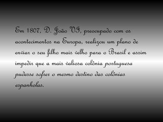Em 1807, D. João VI, preocupado com os acontecimentos na Europa, realizou um plano de enviar o seu filho mais velho para o Brasil e assim impedir que a mais valiosa colônia  portuguesa pudesse sofrer o mesmo destino das colônias espanholas.  