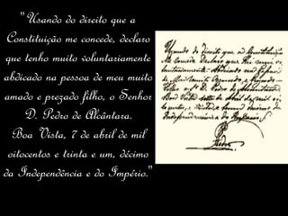 " Usando do direito que a Constituição me concede, declaro que tenho muito voluntariamente abdicado na pessoa de meu muito amado e prezado filho, o Senhor D. Pedro de Alcântara. Boa Vista, 7 de abril de mil oitocentos e trinta e um, décimo da Independência e do Império. "  