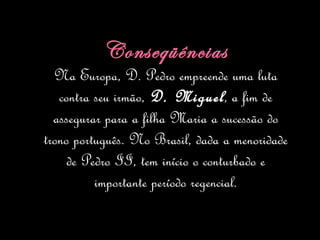Conseqüências Na Europa, D. Pedro empreende uma luta contra seu irmão,  D. Miguel , a fim de assegurar para a filha Maria a sucessão do trono português. No Brasil, dada a menoridade de Pedro II, tem início o conturbado e importante período regencial. 