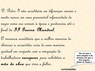 D. Pedro I não acreditava em diferenças raciais e muito menos em uma presumível inferioridade do negro como era comum à época e perduraria até o final da  II Guerra Mundial.   "Eu sei que o meu sangue é da mesma cor que o dos negros". Disse D. Pedro I  curiosidades O monarca acreditava que a melhor maneira de eliminar a escravidão seria de uma maneira gradual em conjunto com a imigração de trabalhadores  europeus  para substituir a  mão de obra  que viria a faltar.  