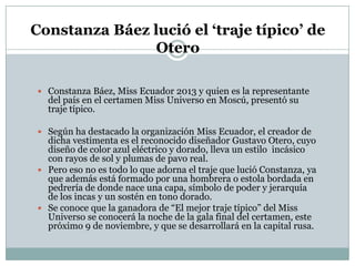 Constanza Báez lució el ‘traje típico’ de
Otero
 Constanza Báez, Miss Ecuador 2013 y quien es la representante

del país en el certamen Miss Universo en Moscú, presentó su
traje típico.

 Según ha destacado la organización Miss Ecuador, el creador de

dicha vestimenta es el reconocido diseñador Gustavo Otero, cuyo
diseño de color azul eléctrico y dorado, lleva un estilo incásico
con rayos de sol y plumas de pavo real.
 Pero eso no es todo lo que adorna el traje que lució Constanza, ya
que además está formado por una hombrera o estola bordada en
pedrería de donde nace una capa, símbolo de poder y jerarquía
de los incas y un sostén en tono dorado.
 Se conoce que la ganadora de “El mejor traje típico” del Miss
Universo se conocerá la noche de la gala final del certamen, este
próximo 9 de noviembre, y que se desarrollará en la capital rusa.

 