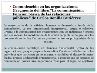  Comunicación en las organizaciones

(fragmento del libro "La comunicación.
Función básica de las relaciones
públicas." de Carlos Bonilla Gutiérrez

La mayor parte de la actividad humana se desarrolla a través de la
comunicación, ya sea intrapersonal, interpersonal, grupal o colectiva.
Gracias a la comunicación nos relacionamos con los individuos o grupos
que nos rodean. La coordinación de la acción conjunta se da gracias a los
procesos de comunicación que se producen entre los protagonistas de la
misma.
La comunicación constituye un elemento fundamental dentro de las
organizaciones, ya que propicia la coordinación de actividades entre los
individuos que participan en las mismas, y posibilita el alcance de metas
fijadas. proceso de desarrollo organizacional, a pesar de que los procesos de
comunicación poseen una importancia vital para el logro de objetivos.

 
