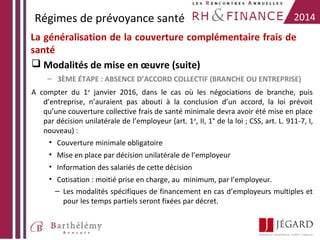 Régimes de prévoyance santé

2014

La généralisation de la couverture complémentaire frais de
santé
 Modalités de mise en œuvre (suite)
– 3ÈME ÉTAPE : ABSENCE D’ACCORD COLLECTIF (BRANCHE OU ENTREPRISE)
A compter du 1er janvier 2016, dans le cas où les négociations de branche, puis
d’entreprise, n’auraient pas abouti à la conclusion d’un accord, la loi prévoit
qu’une couverture collective frais de santé minimale devra avoir été mise en place
par décision unilatérale de l’employeur (art. 1er, II, 1° de la loi ; CSS, art. L. 911-7, I,
nouveau) :
• Couverture minimale obligatoire
• Mise en place par décision unilatérale de l’employeur
• Information des salariés de cette décision
• Cotisation : moitié prise en charge, au minimum, par l’employeur.
– Les modalités spécifiques de financement en cas d’employeurs multiples et
pour les temps partiels seront fixées par décret.

 