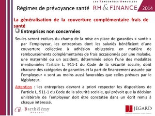 Régimes de prévoyance santé

2014

La généralisation de la couverture complémentaire frais de
santé
 Entreprises non concernées
Seules seront exclues du champ de la mise en place de garanties « santé »
par l’employeur, les entreprises dont les salariés bénéficient d’une
couverture collective à adhésion obligatoire en matière de
remboursements complémentaires de frais occasionnés par une maladie,
une maternité ou un accident, déterminée selon l’une des modalités
mentionnées l’article L. 911-1 du Code de la sécurité sociale, dont
chacune des catégories de garanties et la part de financement assurée par
l’employeur » sont au moins aussi favorables que celles prévues par le
législateur.
Attention : les entreprises devront a priori respecter les dispositions de
l’article L. 911-1 du Code de la sécurité sociale, qui prévoit que la décision
unilatérale de l’employeur doit être constatée dans un écrit remis à
chaque intéressé.

 