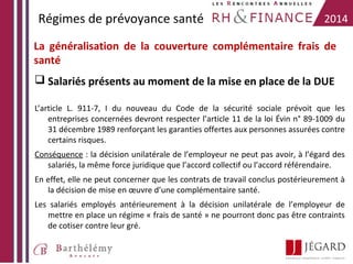 Régimes de prévoyance santé

2014

La généralisation de la couverture complémentaire frais de
santé
 Salariés présents au moment de la mise en place de la DUE
L’article L. 911-7, I du nouveau du Code de la sécurité sociale prévoit que les
entreprises concernées devront respecter l’article 11 de la loi Évin n° 89-1009 du
31 décembre 1989 renforçant les garanties offertes aux personnes assurées contre
certains risques.
Conséquence : la décision unilatérale de l’employeur ne peut pas avoir, à l’égard des
salariés, la même force juridique que l’accord collectif ou l’accord référendaire.
En effet, elle ne peut concerner que les contrats de travail conclus postérieurement à
la décision de mise en œuvre d’une complémentaire santé.
Les salariés employés antérieurement à la décision unilatérale de l’employeur de
mettre en place un régime « frais de santé » ne pourront donc pas être contraints
de cotiser contre leur gré.

 