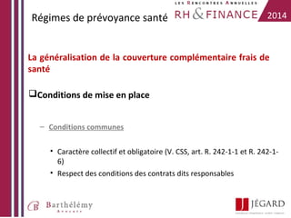 Régimes de prévoyance santé

2014

La généralisation de la couverture complémentaire frais de
santé
Conditions de mise en place
– Conditions communes
• Caractère collectif et obligatoire (V. CSS, art. R. 242-1-1 et R. 242-16)
• Respect des conditions des contrats dits responsables

 