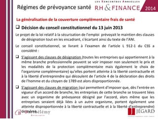 Régimes de prévoyance santé

2014

La généralisation de la couverture complémentaire frais de santé

 Décision du conseil constitutionnel du 13 juin 2013
Le projet de la loi relatif à la sécurisation de l’emploi prévoyait le maintien des clauses
de désignation tout en les encadrant, s’écartant ainsi du texte de l’ANI.
Le conseil constitutionnel, se livrant à l’examen de l’article L 912-1 du CSS a
considéré :
 S’agissant des clauses de désignation (toutes les entreprises qui appartiennent à la
même branche professionnelle peuvent se voir imposer non seulement le prix et
les modalités de la protection complémentaire mais également le choix de
l’organisme complémentaire) qu’elles portent atteinte à la liberté contractuelle et
à la liberté d’entreprendre qui découlent de l’article 4 de la déclaration des droits
de l’homme et du citoyen de 1789 est alors disproportionnée.
 S’agissant des clauses de migration (qui permettent d’imposer que, dès l’entrée en
vigueur d’un accord de branche, les entreprises de cette branche se trouvent liées
avec un organisme de prévoyance désigné par l’accord, alors même que les
entreprises seraient déjà liées à un autre organisme, portent également une
atteinte disproportionnée à la liberté contractuelle et à la liberté d’entreprendre)
de même.

 