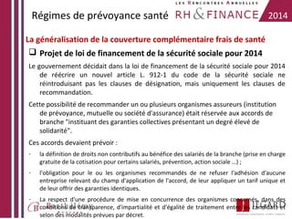Régimes de prévoyance santé

2014

La généralisation de la couverture complémentaire frais de santé
 Projet de loi de financement de la sécurité sociale pour 2014
Le gouvernement décidait dans la loi de financement de la sécurité sociale pour 2014
de réécrire un nouvel article L. 912-1 du code de la sécurité sociale ne
réintroduisant pas les clauses de désignation, mais uniquement les clauses de
recommandation.
Cette possibilité de recommander un ou plusieurs organismes assureurs (institution
de prévoyance, mutuelle ou société d'assurance) était réservée aux accords de
branche "instituant des garanties collectives présentant un degré élevé de
solidarité".
Ces accords devaient prévoir :
-

la définition de droits non contributifs au bénéfice des salariés de la branche (prise en charge
gratuite de la cotisation pour certains salariés, prévention, action sociale …) ;

-

l'obligation pour le ou les organismes recommandés de ne refuser l'adhésion d'aucune
entreprise relevant du champ d'application de l'accord, de leur appliquer un tarif unique et
de leur offrir des garanties identiques.

-

La respect d'une procédure de mise en concurrence des organismes concernés, dans des
conditions de transparence, d'impartialité et d'égalité de traitement entre les candidats et
selon des modalités prévues par décret.

 