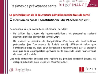 Régimes de prévoyance santé

2014

La généralisation de la couverture complémentaire frais de santé

 Décision du conseil constitutionnel du 19 décembre 2013
De nouveau saisi, le conseil constitutionnel décidait :
-

De valider les clauses de recommandation : les partenaires sociaux
peuvent donc les prévoir dès janvier 2014.

-

De valider le principe de l'application d'un taux de contributions
patronales (en l'occurrence le forfait social) différencié selon que
l'entreprise opte ou non pour l'organisme recommandé par la branche
mais pas dans les proportions prévues par le projet de loi de financement
de la sécurité sociale.

Une telle différence entraîne une rupture du principe d'égalité devant les
charges publiques pour le conseil constitutionnel.

 