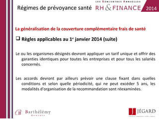 Régimes de prévoyance santé

2014

La généralisation de la couverture complémentaire frais de santé

 Règles applicables au 1er janvier 2014 (suite)
Le ou les organismes désignés devront appliquer un tarif unique et offrir des
garanties identiques pour toutes les entreprises et pour tous les salariés
concernés.
Les accords devront par ailleurs prévoir une clause fixant dans quelles
conditions et selon quelle périodicité, qui ne peut excéder 5 ans, les
modalités d'organisation de la recommandation sont réexaminées.

 