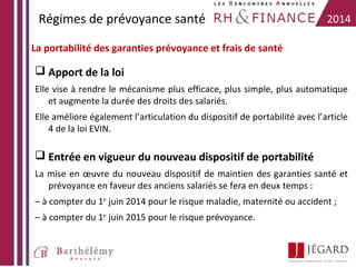 Régimes de prévoyance santé

2014

La portabilité des garanties prévoyance et frais de santé

 Apport de la loi
Elle vise à rendre le mécanisme plus efficace, plus simple, plus automatique
et augmente la durée des droits des salariés.
Elle améliore également l’articulation du dispositif de portabilité avec l’article
4 de la loi EVIN.

 Entrée en vigueur du nouveau dispositif de portabilité
La mise en œuvre du nouveau dispositif de maintien des garanties santé et
prévoyance en faveur des anciens salariés se fera en deux temps :
– à compter du 1er juin 2014 pour le risque maladie, maternité ou accident ;
– à compter du 1er juin 2015 pour le risque prévoyance.

 