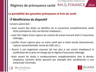Régimes de prévoyance santé

2014

La portabilité des garanties prévoyance et frais de santé

 Bénéficiaires du dispositif
L’ancien salarié doit :
– avoir ouvert des droits au bénéfice de la couverture complémentaire santé
et/ou prévoyance chez son dernier employeur ;
– avoir fait l’objet d’une rupture du contrat de travail ouvrant droit à l’assurance
chômage ;
– justifier d’une rupture pour un autre motif que la faute lourde (licenciement,
rupture conventionnelle, terme du CDD, etc.) ;
– fournir à son organisme assureur (et non plus à son ancien employeur) la
justification de sa prise en charge par le régime d’assurance chômage.
- Avoir ouvert les droits à remboursement complémentaires chez le dernier
employeur (certains droits peuvent par exemple être conditionnés à une
ancienneté minimale).

 