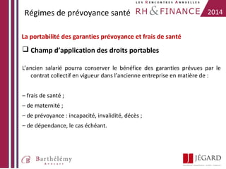 Régimes de prévoyance santé

2014

La portabilité des garanties prévoyance et frais de santé

 Champ d’application des droits portables
L’ancien salarié pourra conserver le bénéfice des garanties prévues par le
contrat collectif en vigueur dans l’ancienne entreprise en matière de :
– frais de santé ;
– de maternité ;
– de prévoyance : incapacité, invalidité, décès ;
– de dépendance, le cas échéant.

 