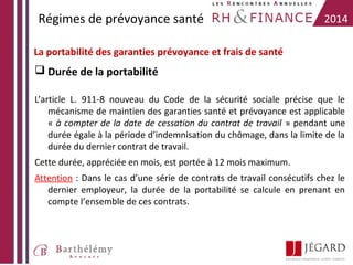 Régimes de prévoyance santé

2014

La portabilité des garanties prévoyance et frais de santé

 Durée de la portabilité
L’article L. 911-8 nouveau du Code de la sécurité sociale précise que le
mécanisme de maintien des garanties santé et prévoyance est applicable
« à compter de la date de cessation du contrat de travail » pendant une
durée égale à la période d’indemnisation du chômage, dans la limite de la
durée du dernier contrat de travail.
Cette durée, appréciée en mois, est portée à 12 mois maximum.
Attention : Dans le cas d’une série de contrats de travail consécutifs chez le
dernier employeur, la durée de la portabilité se calcule en prenant en
compte l’ensemble de ces contrats.

 