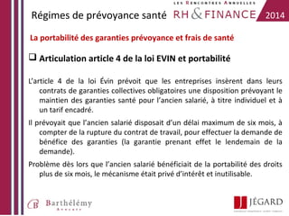 Régimes de prévoyance santé

2014

La portabilité des garanties prévoyance et frais de santé

 Articulation article 4 de la loi EVIN et portabilité
L’article 4 de la loi Évin prévoit que les entreprises insèrent dans leurs
contrats de garanties collectives obligatoires une disposition prévoyant le
maintien des garanties santé pour l’ancien salarié, à titre individuel et à
un tarif encadré.
Il prévoyait que l’ancien salarié disposait d’un délai maximum de six mois, à
compter de la rupture du contrat de travail, pour effectuer la demande de
bénéfice des garanties (la garantie prenant effet le lendemain de la
demande).
Problème dès lors que l’ancien salarié bénéficiait de la portabilité des droits
plus de six mois, le mécanisme était privé d’intérêt et inutilisable.

 