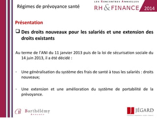 Régimes de prévoyance santé

2014

Présentation
 Des droits nouveaux pour les salariés et une extension des
droits existants
Au terme de l’ANI du 11 janvier 2013 puis de la loi de sécurisation sociale du
14 juin 2013, il a été décidé :
-

Une généralisation du système des frais de santé à tous les salariés : droits
nouveaux;

-

Une extension et une amélioration du système de portabilité de la
prévoyance.

 