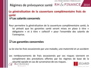 Régimes de prévoyance santé

2014

La généralisation de la couverture complémentaire frais de
santé
 Les salariés concernés
Pour permettre la généralisation de la couverture complémentaire santé, la
loi prévoit que les garanties santé seront mises en place à titre «
obligatoire » et à titre « collectif » pour l’ensemble des salariés de
l’entreprise.

 Les garanties concernées
La loi vise les frais occasionnés par une maladie, une maternité et un accident
Les remboursements de frais occasionnés par ces risques viennent en
complément des prestations offertes par les régimes de base de la
sécurité sociale en cas de survenance de ces risques.

 