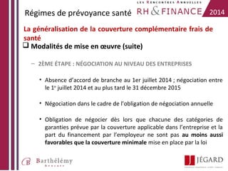 Régimes de prévoyance santé

2014

La généralisation de la couverture complémentaire frais de
santé
 Modalités de mise en œuvre (suite)
– 2ÈME ÉTAPE : NÉGOCIATION AU NIVEAU DES ENTREPRISES
• Absence d’accord de branche au 1er juillet 2014 ; négociation entre
le 1er juillet 2014 et au plus tard le 31 décembre 2015
• Négociation dans le cadre de l’obligation de négociation annuelle
• Obligation de négocier dès lors que chacune des catégories de
garanties prévue par la couverture applicable dans l’entreprise et la
part du financement par l’employeur ne sont pas au moins aussi
favorables que la couverture minimale mise en place par la loi

 