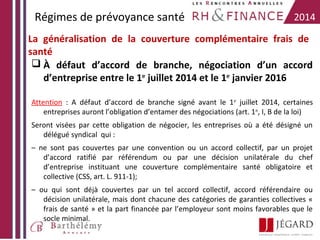 Régimes de prévoyance santé

2014

La généralisation de la couverture complémentaire frais de
santé
 À défaut d’accord de branche, négociation d’un accord
d’entreprise entre le 1er juillet 2014 et le 1er janvier 2016
Attention : A défaut d’accord de branche signé avant le 1 er juillet 2014, certaines
entreprises auront l’obligation d’entamer des négociations (art. 1 er, I, B de la loi)
Seront visées par cette obligation de négocier, les entreprises où a été désigné un
délégué syndical qui :
– ne sont pas couvertes par une convention ou un accord collectif, par un projet
d’accord ratifié par référendum ou par une décision unilatérale du chef
d’entreprise instituant une couverture complémentaire santé obligatoire et
collective (CSS, art. L. 911-1);
– ou qui sont déjà couvertes par un tel accord collectif, accord référendaire ou
décision unilatérale, mais dont chacune des catégories de garanties collectives «
frais de santé » et la part financée par l’employeur sont moins favorables que le
socle minimal.

 