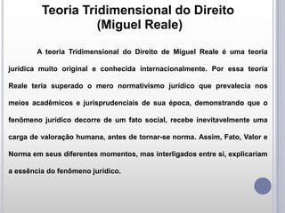 Teoria Tridimensional do Direito
(Miguel Reale)
A teoria Tridimensional do Direito de Miguel Reale é uma teoria
jurídica muito original e conhecida internacionalmente. Por essa teoria
Reale teria superado o mero normativismo jurídico que prevalecia nos
meios acadêmicos e jurisprudenciais de sua época, demonstrando que o
fenômeno jurídico decorre de um fato social, recebe inevitavelmente uma
carga de valoração humana, antes de tornar-se norma. Assim, Fato, Valor e
Norma em seus diferentes momentos, mas interligados entre si, explicariam
a essência do fenômeno jurídico.

 